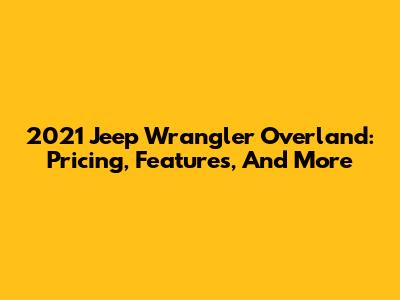 2021 Jeep Wrangler Overland: Pricing, Features, And More