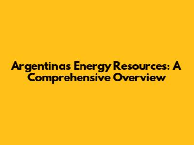 Argentina's Energy Resources: A Comprehensive Overview