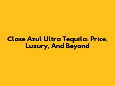 Clase Azul Ultra Tequila: Price, Luxury, And Beyond