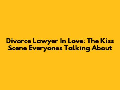 Divorce Lawyer In Love: The Kiss Scene Everyone's Talking About