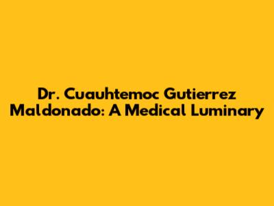 Dr. Cuauhtemoc Gutierrez Maldonado: A Medical Luminary