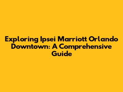 Exploring Ipsei Marriott Orlando Downtown: A Comprehensive Guide