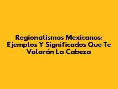 Regionalismos Mexicanos: Ejemplos Y Significados Que Te Volarán La Cabeza