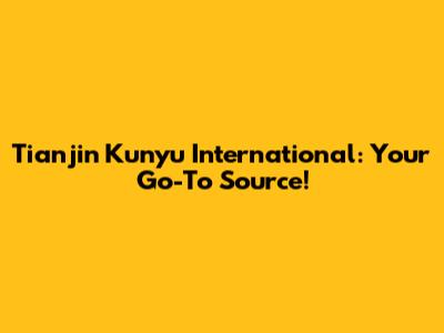 Tianjin Kunyu International: Your Go-To Source!