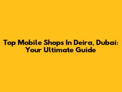 Top Mobile Shops In Deira, Dubai: Your Ultimate Guide