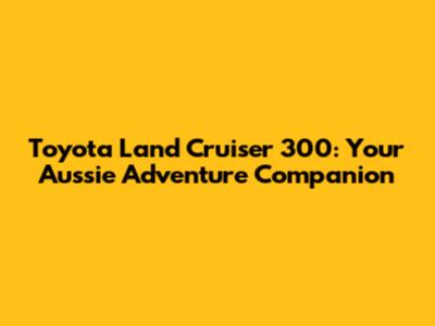 Toyota Land Cruiser 300: Your Aussie Adventure Companion