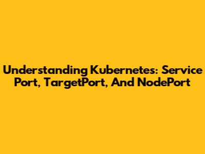 Understanding Kubernetes: Service Port, TargetPort, And NodePort